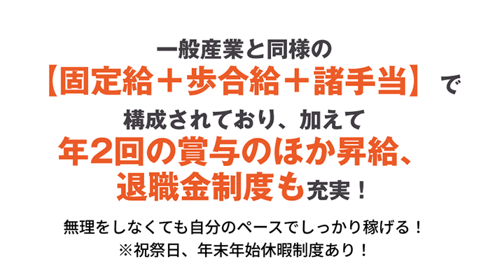 一般産業と同様の【固定給+歩合給+諸手当】で構成されており、加えて年2回の賞与のほか昇給、退職金制度も充実!無理をしなくても自分のペースでしっかり稼げる!※祝祭日、年末年始休暇制度あり!